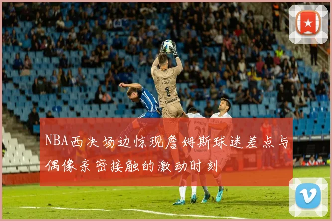 NBA西决场边惊现詹姆斯球迷差点与偶像亲密接触的激动时刻