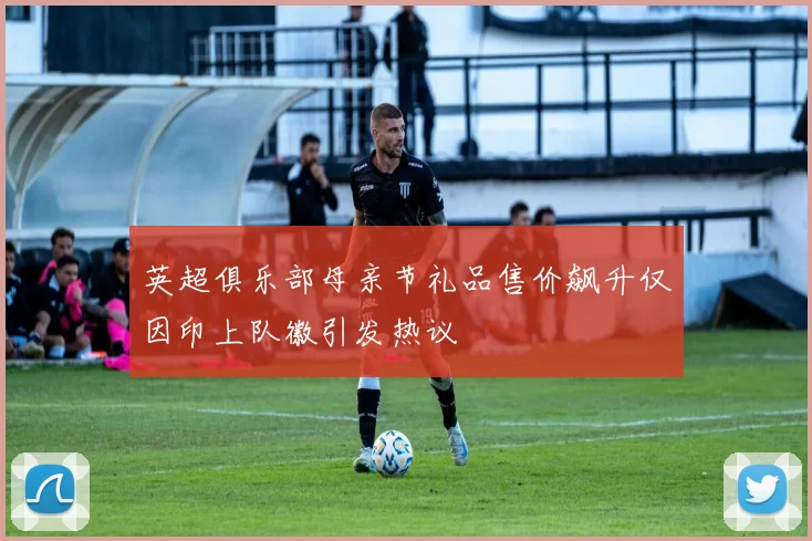 英超俱乐部母亲节礼品售价飙升仅因印上队徽引发热议