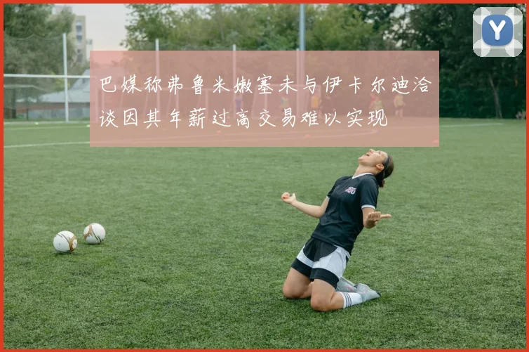 巴媒称弗鲁米嫩塞未与伊卡尔迪洽谈因其年薪过高交易难以实现
