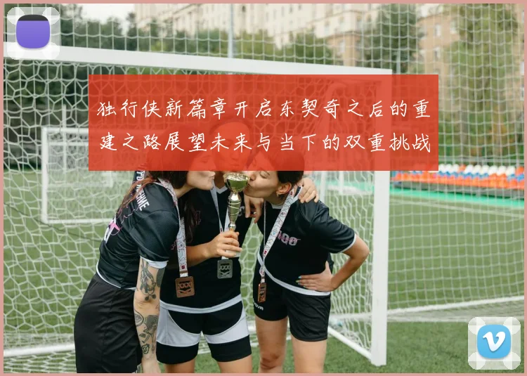 独行侠新篇章开启东契奇之后的重建之路展望未来与当下的双重挑战