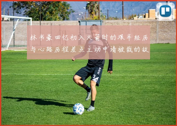 林书豪回忆初入火箭时的艰辛经历与心路历程差点主动申请被裁的故事