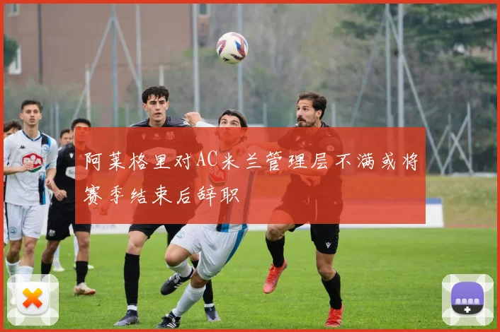 阿莱格里对AC米兰管理层不满或将赛季结束后辞职