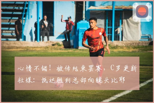 心情不错！被传结束罢赛，C罗更新社媒：抵达胜利总部向镜头比耶
