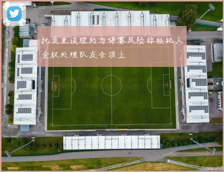 托莫里谈续约与停赛风险称经纪人全权处理队友会顶上