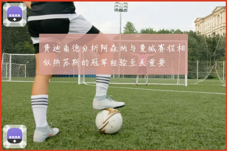 费迪南德分析阿森纳与曼城赛程相似热苏斯的冠军经验至关重要