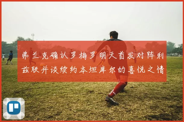 弗兰克确认罗梅罗明天首发对阵利兹联并谈续约本坦库尔的喜悦之情