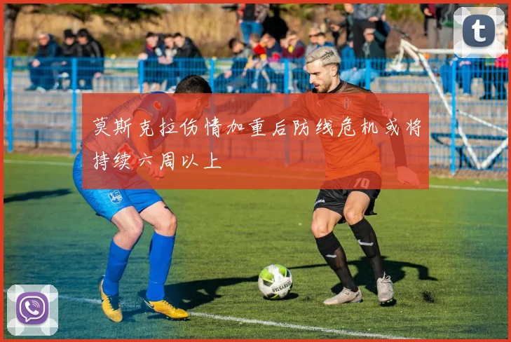 莫斯克拉伤情加重后防线危机或将持续六周以上
