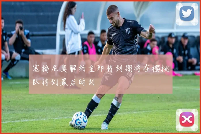 塞梅尼奥解约金即将到期将在樱桃队待到最后时刻