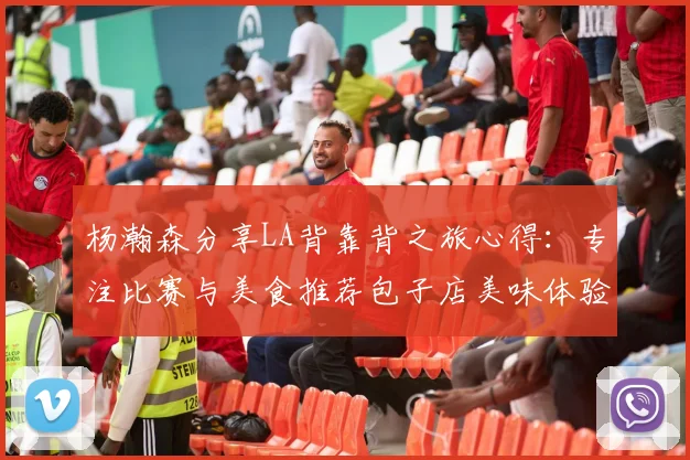 杨瀚森分享LA背靠背之旅心得：专注比赛与美食推荐包子店美味体验