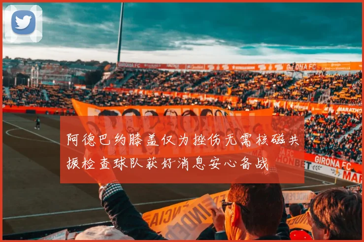 阿德巴约膝盖仅为挫伤无需核磁共振检查球队获好消息安心备战