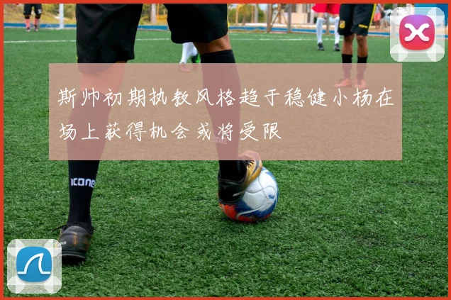 斯帅初期执教风格趋于稳健小杨在场上获得机会或将受限