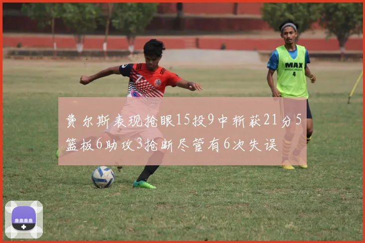 费尔斯表现抢眼15投9中斩获21分5篮板6助攻3抢断尽管有6次失误