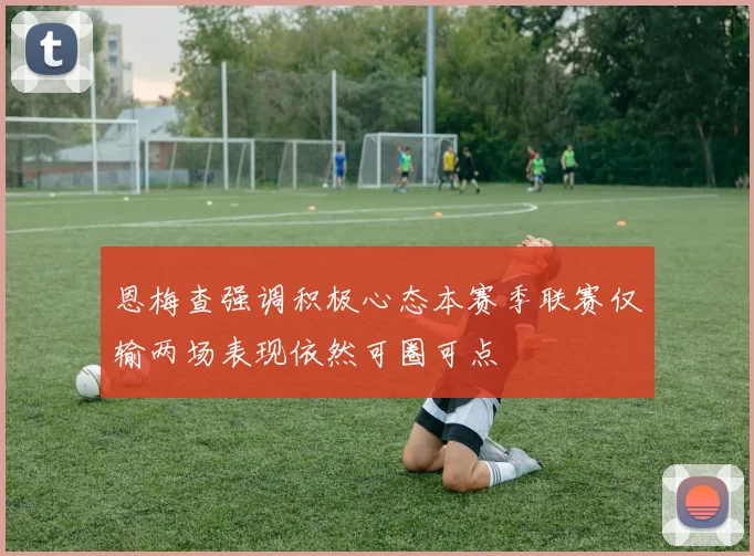 恩梅查强调积极心态本赛季联赛仅输两场表现依然可圈可点