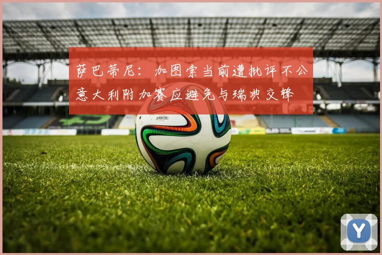 萨巴蒂尼：加图索当前遭批评不公意大利附加赛应避免与瑞典交锋