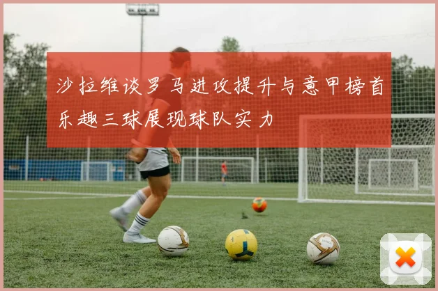 沙拉维谈罗马进攻提升与意甲榜首乐趣三球展现球队实力