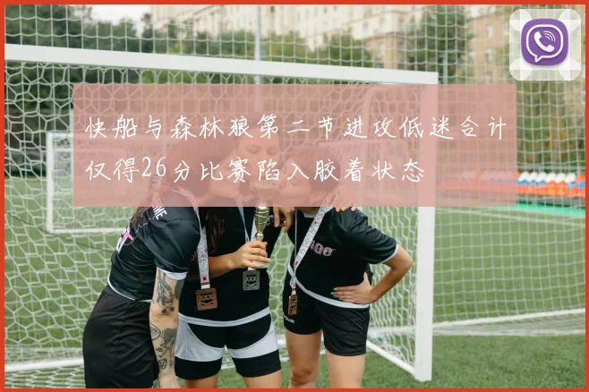 快船与森林狼第二节进攻低迷合计仅得26分比赛陷入胶着状态