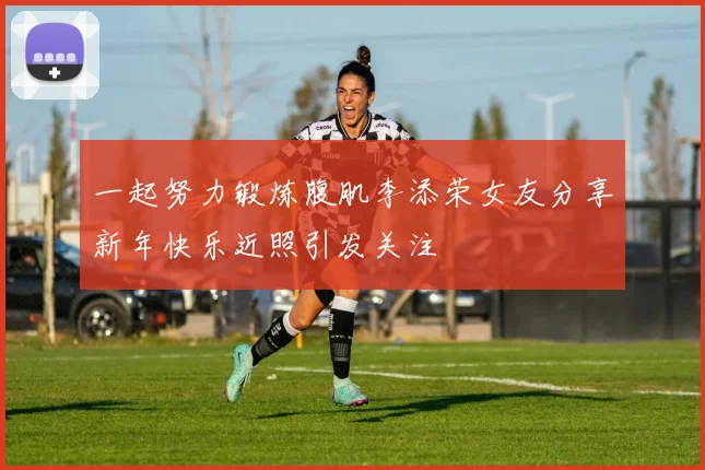 一起努力锻炼腹肌李添荣女友分享新年快乐近照引发关注