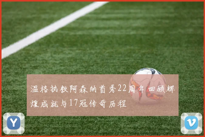 温格执教阿森纳首秀22周年回顾辉煌成就与17冠传奇历程