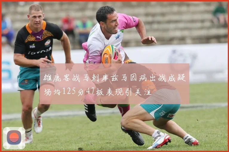 雄鹿客战马刺库兹马因病出战成疑场均125分47板表现引关注