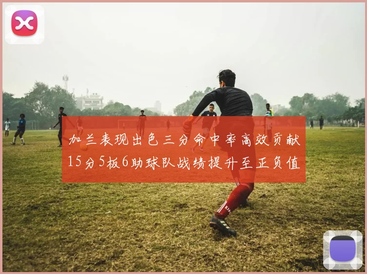 加兰表现出色三分命中率高效贡献15分5板6助球队战绩提升至正负值18最低