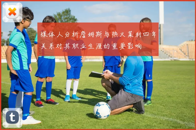 媒体人分析詹姆斯与热火莱利四年关系对其职业生涯的重要影响