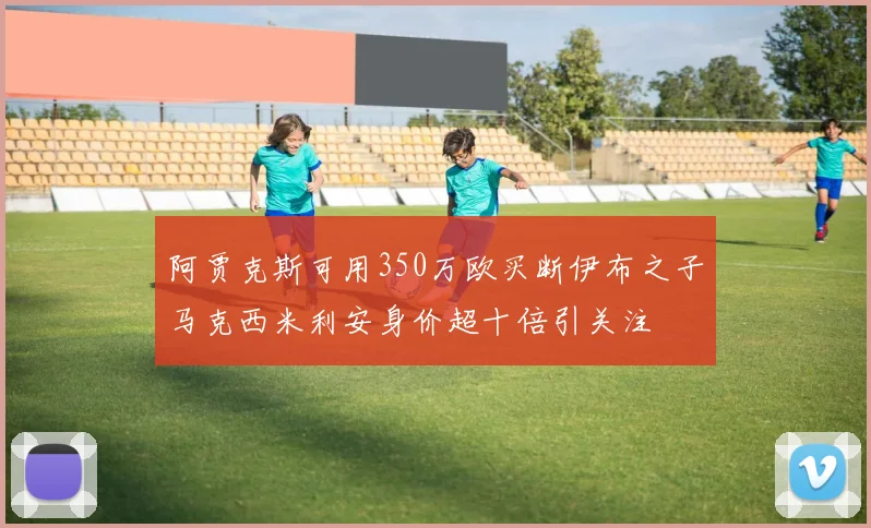 阿贾克斯可用350万欧买断伊布之子马克西米利安身价超十倍引关注