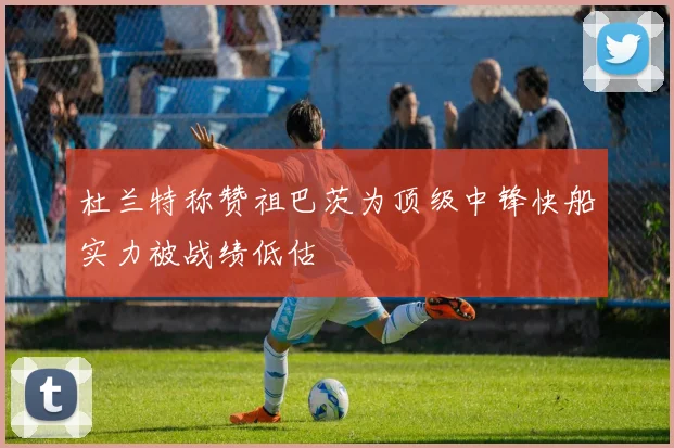 杜兰特称赞祖巴茨为顶级中锋快船实力被战绩低估