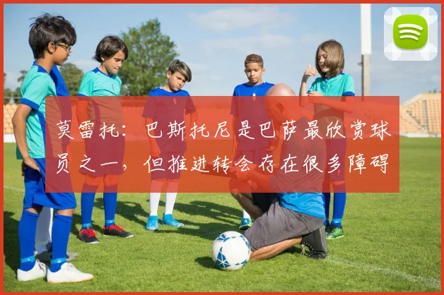 莫雷托：巴斯托尼是巴萨最欣赏球员之一，但推进转会存在很多障碍