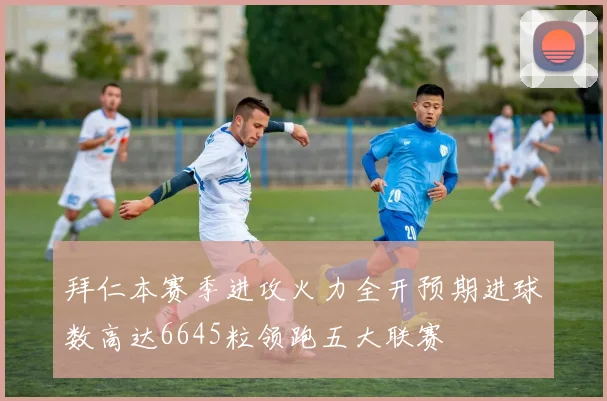 拜仁本赛季进攻火力全开预期进球数高达6645粒领跑五大联赛