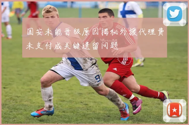 国安未能晋级原因揭秘外援代理费未支付成关键遗留问题