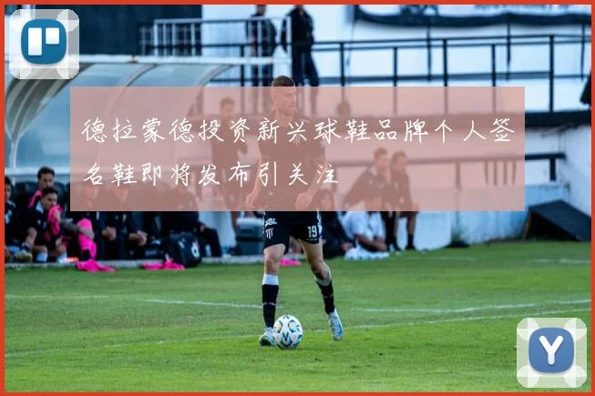 德拉蒙德投资新兴球鞋品牌个人签名鞋即将发布引关注