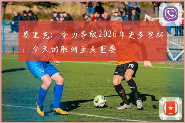 恩里克：全力争取2026年更多奖杯，今天的胜利至关重要