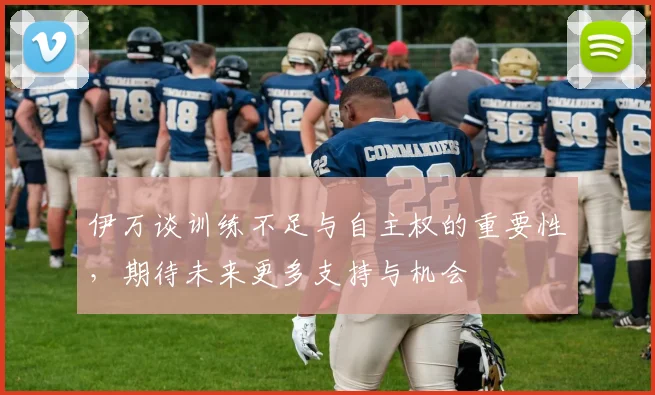 伊万谈训练不足与自主权的重要性，期待未来更多支持与机会