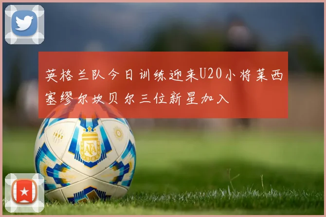 英格兰队今日训练迎来U20小将莱西塞缪尔坎贝尔三位新星加入