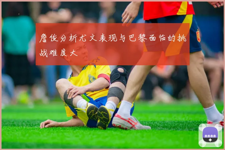 詹俊分析尤文表现与巴黎面临的挑战难度大