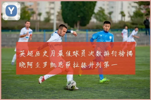 英超历史月最佳球员次数排行榜揭晓阿圭罗凯恩萨拉赫并列第一