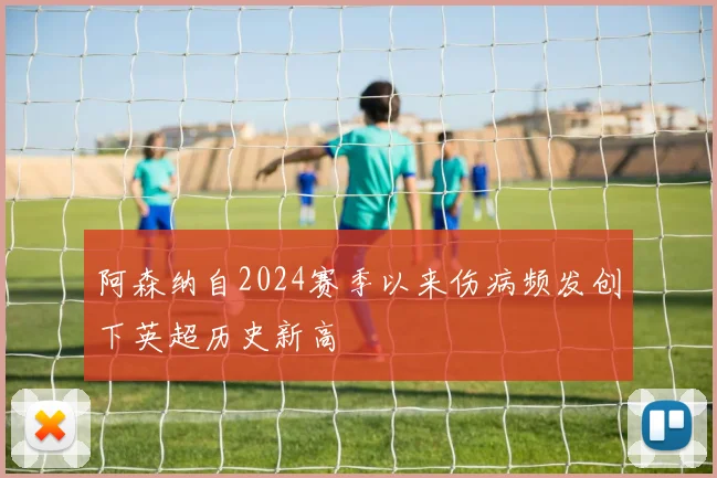 阿森纳自2024赛季以来伤病频发创下英超历史新高