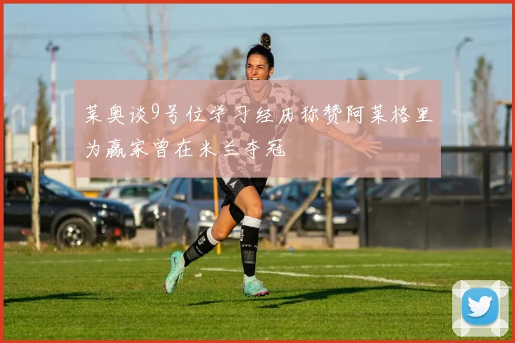 莱奥谈9号位学习经历称赞阿莱格里为赢家曾在米兰夺冠