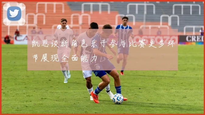 凯恩谈新角色乐于参与比赛更多环节展现全面能力