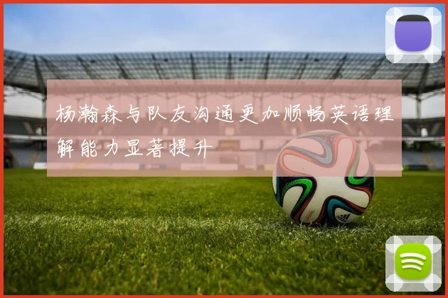 杨瀚森与队友沟通更加顺畅英语理解能力显著提升