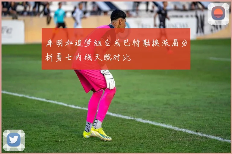 库明加追梦组合或巴特勒换浓眉分析勇士内线天赋对比